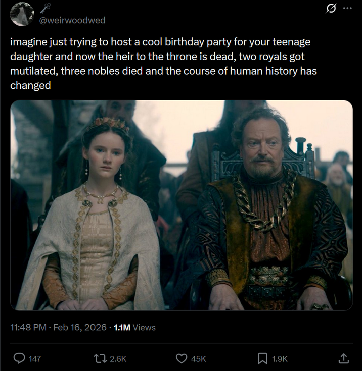 @weirwoodwed imagine just trying to host a cool birthday party for your teenage daughter and now the heir to the throne is dead, two royals got mutilated, three nobles died and the course of human history has changed 11:48 PM - Feb 16, 2026 -1.1M Views 147 2.6K 45K 1.9K ↑ <]