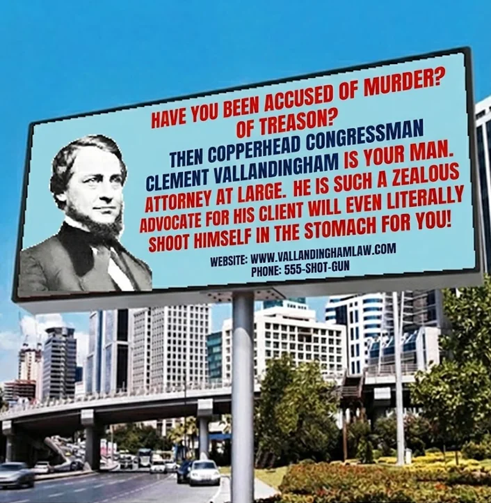 HAVE YOU BEEN ACCUSED OF MURDER? OF TREASON? THEN COPPERHEAD CONGRESSMAN CLEMENT VALLANDINGHAM IS YOUR MAN. ATTORNEY AT LARGE. HE IS SUCH A ZEALOUS ADVOCATE FOR HIS CLIENT WILL EVEN LITERALLY SHOOT HIMSELF IN THE STOMACH FOR YOU! WEBSITE: WWW.VALLANDINGHAMLAW.COM PHONE: 555-SHOT-GUN