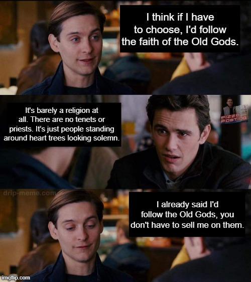 I think if I have to choose, I'd follow the faith of the Old Gods. It's barely a religion at all. There are no tenets or priests. It's just people standing around heart trees looking solemn. PIZZA POSTING drip-meme.com imgflip.com I already said I'd follow the Old Gods, you don't have to sell me on them.