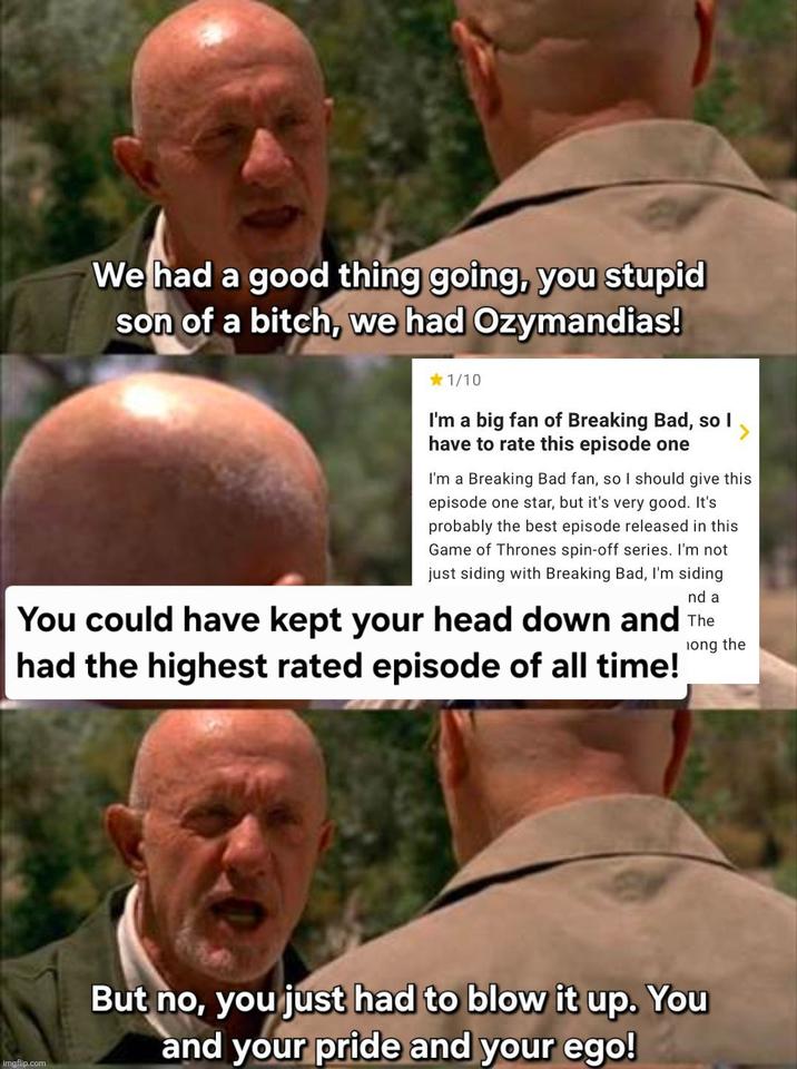 We had a good thing going, you stupid son of a bitch, we had Ozymandias! 1/10 I'm a big fan of Breaking Bad, so I have to rate this episode one I'm a Breaking Bad fan, so I should give this episode one star, but it's very good. It's probably the best episode released in this Game of Thrones spin-off series. I'm not just siding with Breaking Bad, I'm siding nd a You could have kept your head down and The had the highest rated episode of all time! long the imgflip.com But no, you just had to blow it up. You and your pride and your ego!