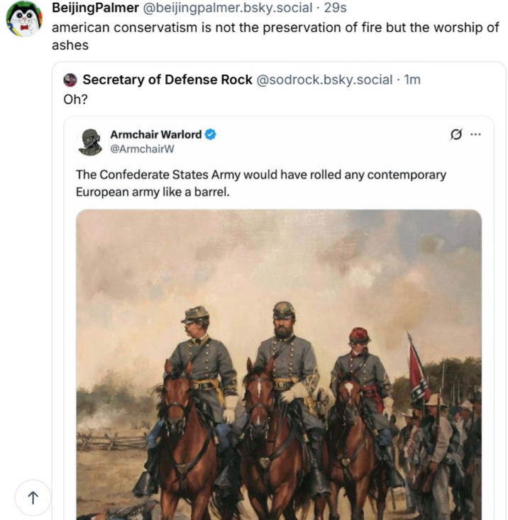 ↑ BeijingPalmer @beijingpalmer.bsky.social . 29s american conservatism is not the preservation of fire but the worship of ashes Oh? Secretary of Defense Rock @sodrock.bsky.social · 1m Armchair Warlord @ArmchairW The Confederate States Army would have rolled any contemporary European army like a barrel. .. 101