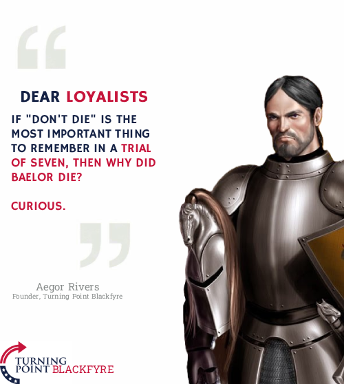 DEAR LOYALISTS IF "DON'T DIE" IS THE MOST IMPORTANT THING TO REMEMBER IN A TRIAL OF SEVEN, THEN WHY DID BAELOR DIE? CURIOUS. " Aegor Rivers Founder, Turning Point Blackfyre TURNING POINT BLACKFYRE