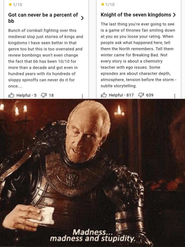 <1/10 Got can never be a percent of bb > Bunch of cornball fighting over this medieval slop just stories of kings and kingdoms I have seen better in that genre too but this is too overrated and review bombings won't even change the fact that bb has been 10/10 for more than a decade and got even in hundred years with its hundreds of sloppy spinoffs can never do it for once.... Helpful 5 18 1/10 Knight of the seven kingdoms > The last thing you're ever going to see is a game of thrones fan smiling down. at you as you loose your rating. When people ask what happened here, tell them the North remembers. Tell them winter came for Breaking Bad. Not every story is about a chemistry teacher with ego issues. Some episodes are about character depth, atmosphere, tension before the storm - subtle storytelling. Helpful 817 ☑1639 • Madness... madness and stupidity.