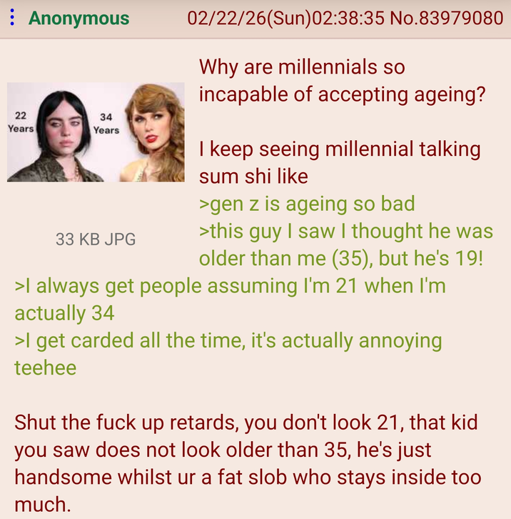 : Anonymous 22 22 Years 34 Years 33 KB JPG 02/22/26(Sun)02:38:35 No.83979080 Why are millennials so incapable of accepting ageing? I keep seeing millennial talking sum shi like >gen z is ageing so bad >this guy I saw I thought he was older than me (35), but he's 19! >I always get people assuming I'm 21 when I'm actually 34 >I get carded all the time, it's actually annoying teehee Shut the f--- up retards, you don't look 21, that kid you saw does not look older than 35, he's just handsome whilst ur a fat slob who stays inside too much.