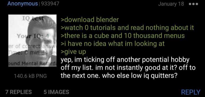 Anonymous | 933947 IQ test Your IQ: 4 >download blender January 18 .. >watch 0 tutorials and read nothing about it >there is a cube and 10 thousand menus er of correct answ>i have no idea what im looking at Time: C min 4 se >give up ound Mental Retard 140.6 KB PNG yep, im ticking off another potential hobby off my list. im not instantly good at it? off to the next one. who else low iq quitters? 7 REPLIES 5 IMAGES REPLY