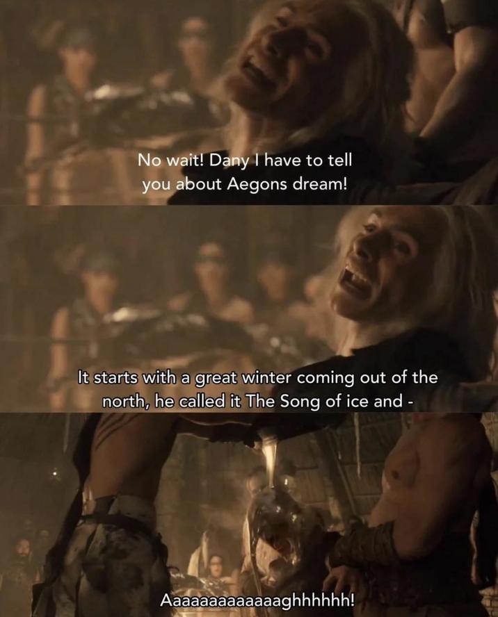 A No wait! Dany I have to tell you about Aegons dream! It starts with a great winter coming out of the north, he called it The Song of ice and Aaaaaaaaaaaaaghhhhhh!