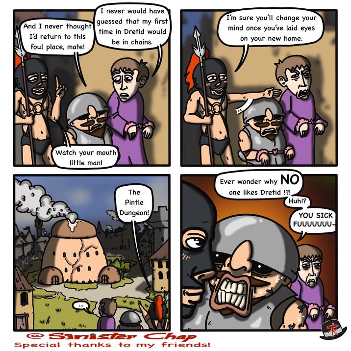 And I never thought I'd return to this foul place, mate! I never would have guessed that my first time in Dretid would be in chains. I'm sure you'll change your mind once you've laid eyes on your new home. Watch your mouth little man! The Pintle Dungeon! Ever wonder why NO one likes Dretid !?! Huh!? YOU SICK FUUUUUUU- LAN D " @Sinister Chap Special thanks to my friends! ་་ M