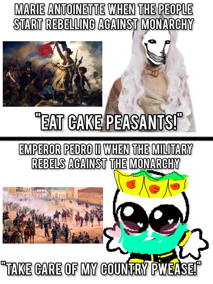 MARIE ANTOINETTE WHEN THE PEOPLE START REBELLING AGAINST MONARCHY "EAT CAKE PEASANTS!" EMPEROR PEDRO II WHEN THE MILITARY REBELS AGAINST THE MONARCHY "TAKE CARE OF MY COUNTRY PWEASE!"