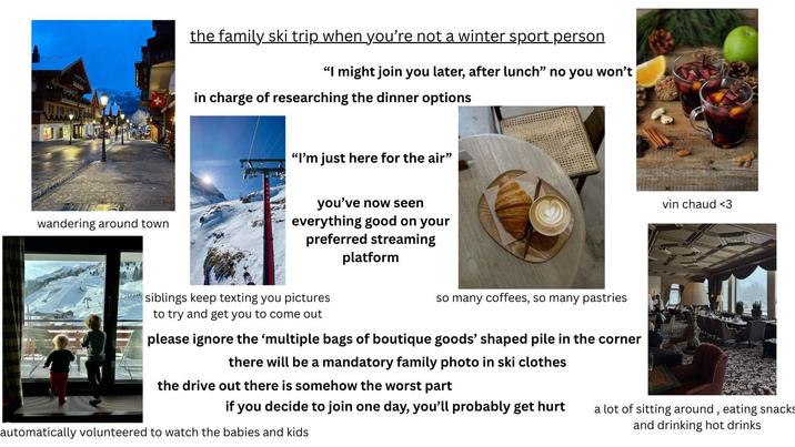 wandering around town the family ski trip when you're not a winter sport person "I might join you later, after lunch" no you won't in charge of researching the dinner options "I'm just here for the air" you've now seen everything good on your preferred streaming platform wwwsiblings keep texting you pictures to try and get you to come out so many coffees, so many pastries please ignore the 'multiple bags of boutique goods' shaped pile in the corner there will be a mandatory family photo in ski clothes the drive out there is somehow the worst part if you decide to join one day, you'll probably get hurt automatically volunteered to watch the babies and kids vin chaud <3 a lot of sitting around, eating snacks and drinking hot drinks