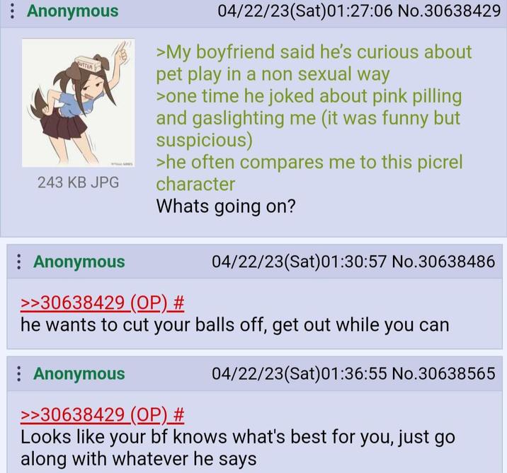 : Anonymous BUTTER 243 KB JPG : Anonymous DS 04/22/23(Sat) 01:27:06 No.30638429 >My boyfriend said he's curious about pet play in a non sexual way >one time he joked about pink pilling and gaslighting me (it was funny but suspicious) >he often compares me to this picrel character Whats going on? >>30638429 (OP) # 04/22/23(Sat) 01:30:57 No.30638486 he wants to cut your balls off, get out while you can Anonymous 04/22/23(Sat) 01:36:55 No.30638565 >>30638429 (OP) # Looks like your bf knows what's best for you, just go along with whatever he says