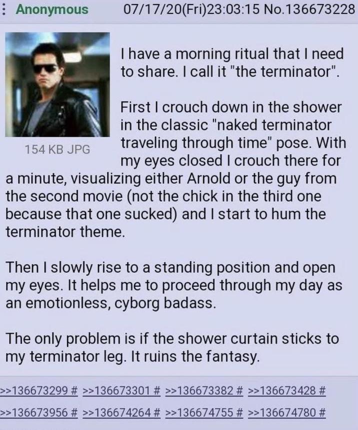 : Anonymous 154 KB JPG 07/17/20(Fri)23:03:15 No.136673228 I have a morning ritual that I need to share. I call it "the terminator". First I crouch down in the shower in the classic "naked terminator traveling through time" pose. With my eyes closed I crouch there for a minute, visualizing either Arnold or the guy from the second movie (not the chick in the third one because that one sucked) and I start to hum the terminator theme. Then I slowly rise to a standing position and open my eyes. It helps me to proceed through my day as an emotionless, cyborg badass. The only problem is if the shower curtain sticks to my terminator leg. It ruins the fantasy. >>136673299 # >>136673301 # >>136673382 # >>136673428 # >>136673956 # >>136674264 # >>136674755 # >>136674780 #