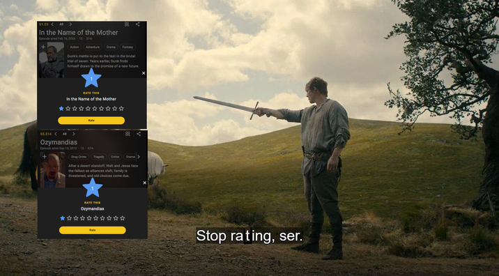 S1.E5< All > In the Name of the Mother Episode aired Feb 16, 2026 15 37m Action Adventure 88 Drama Fantasy Dunk's mettle is put to the test in the brutal trial of seven. Years earlier, Dunk finds himself drawn to the promise of a new future. RATE THIS In the Name of the Mother Rate $5.E14 < All > Ozymandias Episode aired Sep 15, 2013 - 15- 47m + 88 Drug Crime Tragedy Crime Drama After a desert standoff, Walt and Jesse face the fallout as alliances shift, family is threatened, and old choices come due. RATE THIS Ozymandias Stop rating, ser.