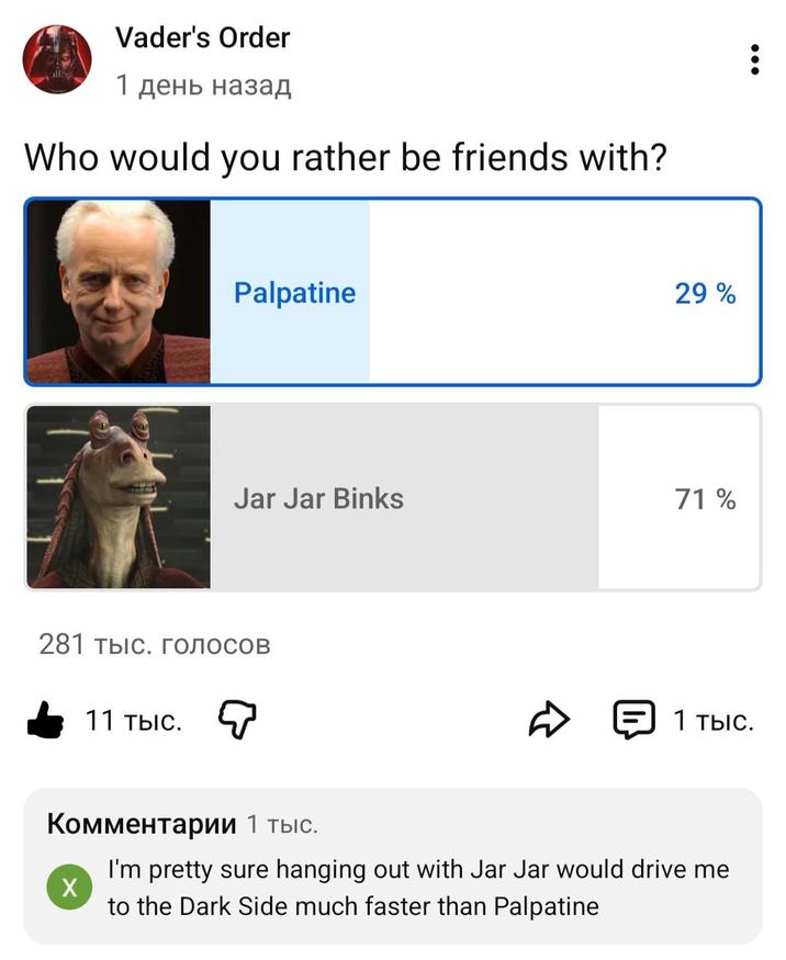 Vader's Order 1 день назад Who would you rather be friends with? Palpatine 29% Jar Jar Binks 71% 281 тыс. голосов 11 тыс. D 1 тыс. Комментарии 1 тыс. X I'm pretty sure hanging out with Jar Jar would drive me to the Dark Side much faster than Palpatine
