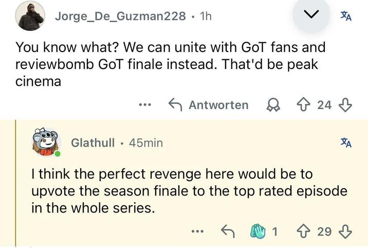AT Jorge_De_Guzman228 • 1h You know what? We can unite with GoT fans and reviewbomb GoT finale instead. That'd be peak cinema ← Antworten Q 24 Glathull 45min • Ха I think the perfect revenge here would be to upvote the season finale to the top rated episode in the whole series. 1 29