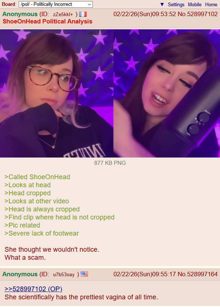Board /pol/ - Politically Incorrect Anonymous (ID: zZe5kkl+ ) ShoeOnHead Political Analysis Settings Mobile Home 02/22/26(Sun)09:53:52 No.528997102 877 KB PNG >Called ShoeOnHead >Looks at head >Head cropped >Looks at other video >Head is always cropped >Find clip where head is not cropped >Pic related >Severe lack of footwear She thought we wouldn't notice. What a scam. Anonymous (ID: u7b530ay) >>528997102 (OP). 02/22/26(Sun)09:55:17 No.528997164 She scientifically has the prettiest vagina of all time.