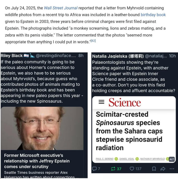 On July 24, 2025, the Wall Street Journal reported that a letter from Myhrvold containing wildlife photos from a recent trip to Africa was included in a leather-bound birthday book given to Epstein in 2003, three years before criminal charges were first filed against Epstein. The photographs included "a monkey screaming, lions and zebras mating, and a zebra with its penis visible." The letter commented that the photos "seemed more appropriate than anything I could put in words."[82] Riley Black @restingdinoface.... 8h If the paleo community is going to be serious about Horner's connection to Epstein, we also have to be serious about Myhrvold's, because guess who contributed photos of animals mating to Epstein's birthday book and has been appearing in new paleo papers this year - including the new Spinosaurus. Natalia Jagielska () @nataliaj... 10h Palaeontologists showing they're standing against Epstein, with another Science paper with Epstein Inner Circle friend and close associate, as a co-author. Don't you love this field holding creeps and affluent accountable? = Science Scimitar-crested Spinosaurus species from the Sahara caps stepwise spinosaurid radiation Former Microsoft executive's relationship with Jeffrey Epstein comes under scrutiny Seattle Times business reporter Alex Halverson has written about connections PAUL C. SERENO ID, DANIEL VIDAL 7 37 137 NATHAN P. MYHRVOLD ID ALT Σ