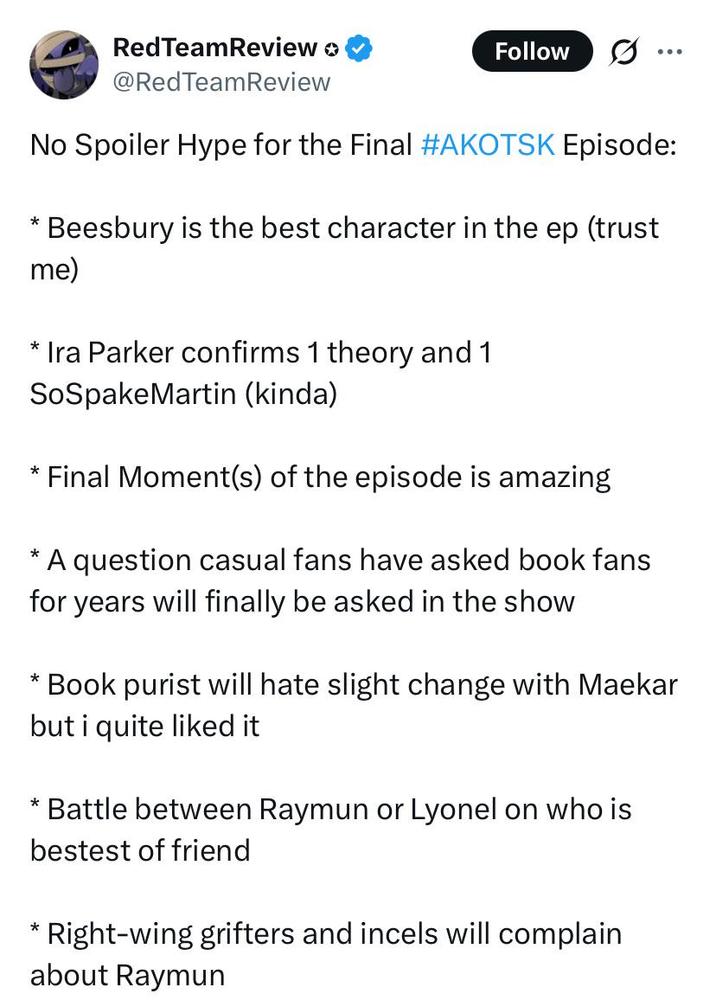 RedTeamReview > @RedTeamReview Follow No Spoiler Hype for the Final #AKOTSK Episode: Beesbury is the best character in the ep (trust me) * Ira Parker confirms 1 theory and 1 SoSpakeMartin (kinda) Final Moment(s) of the episode is amazing A question casual fans have asked book fans for years will finally be asked in the show * Book purist will hate slight change with Maekar but i quite liked it *Battle between Raymun or Lyonel on who is bestest of friend Right-wing grifters and incels will complain about Raymun