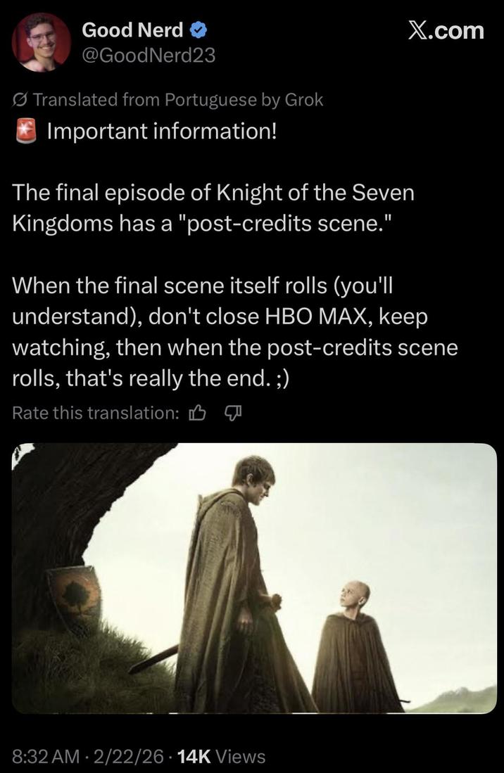 Good Nerd @GoodNerd23 Translated from Portuguese by Grok Important information! The final episode of Knight of the Seven Kingdoms has a "post-credits scene." X.com When the final scene itself rolls (you'll understand), don't close HBO MAX, keep watching, then when the post-credits scene rolls, that's really the end. ;) Rate this translation: B 8:32 AM 2/22/26 14K Views