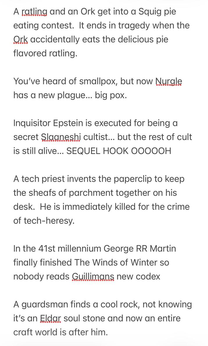 A ratling and an Ork get into a Squig pie eating contest. It ends in tragedy when the Ork accidentally eats the delicious pie flavored ratling. You've heard of smallpox, but now Nurgle has a new plague... big pox. Inquisitor Epstein is executed for being a secret Slaaneshi cultist... but the rest of cult is still alive... SEQUEL HOOK OOOOOH A tech priest invents the paperclip to keep the sheafs of parchment together on his desk. He is immediately killed for the crime of tech-heresy. In the 41st millennium George RR Martin finally finished The Winds of Winter so nobody reads Guillimans new codex A guardsman finds a cool rock, not knowing it's an Eldar soul stone and now an entire craft world is after him.
