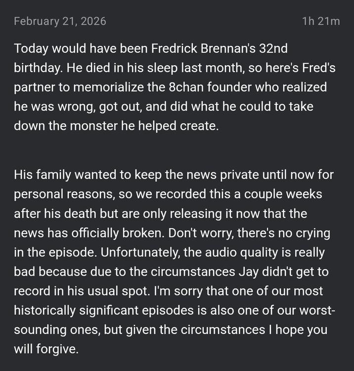February 21, 2026 1h 21m Today would have been Fredrick Brennan's 32nd birthday. He died in his sleep last month, so here's Fred's partner to memorialize the 8chan founder who realized he was wrong, got out, and did what he could to take down the monster he helped create. His family wanted to keep the news private until now for personal reasons, so we recorded this a couple weeks after his death but are only releasing it now that the news has officially broken. Don't worry, there's no crying in the episode. Unfortunately, the audio quality is really bad because due to the circumstances Jay didn't get to record in his usual spot. I'm sorry that one of our most historically significant episodes is also one of our worst- sounding ones, but given the circumstances I hope you will forgive.