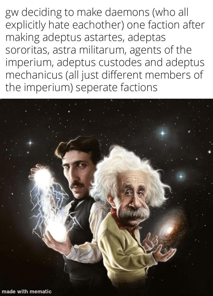 gw deciding to make daemons (who all explicitly hate eachother) one faction after making adeptus astartes, adeptas sororitas, astra militarum, agents of the imperium, adeptus custodes and adeptus mechanicus (all just different members of the imperium) seperate factions made with mematic