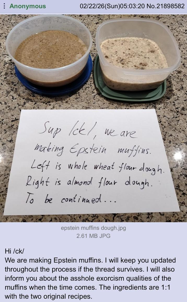 Anonymous 02/22/26(Sun)05:03:20 No.21898582 Sup Ick!, We are making Epstein muffins. Left is whole wheat flour dough. Right is almond flour dough. To be continued... epstein muffins dough.jpg 2.61 MB JPG Hi /ck/ We are making Epstein muffins. I will keep you updated throughout the process if the thread survives. I will also inform you about the a------ exorcism qualities of the muffins when the time comes. The ingredients are 1:1 with the two original recipes.