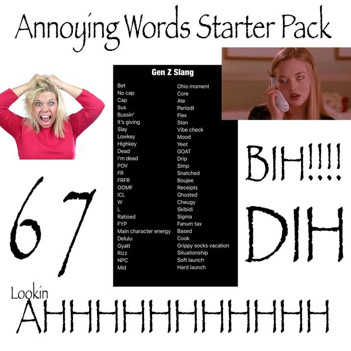 Annoying Words Starter Pack 67 Lookin Gen Z Slang Ohio moment Core Ate Vibe check Mood Simp Bet No cap Cap Sus Periodt Bussin' Flex It's giving Stan Slay Lowkey Highkey Yeet Dead GOAT I'm dead Drip POV FR FRFR OOMF Receipts ICL Ghosted W Cheugy Skibidi Ratioed FYP Main character energy Based Delulu Cook Gyatt Rizz NPC Mid Snatched Boujee Sigma Fanum tax Grippy socks vacation Situationship Soft launch Hard launch BIH!!!! DIH AHHHHHHHHH HH