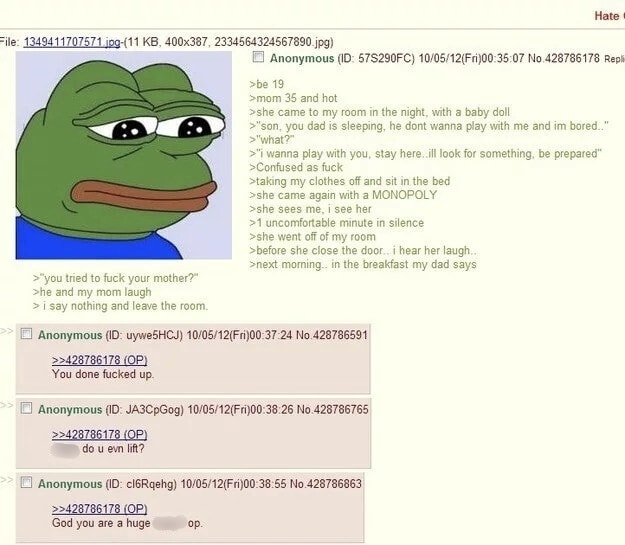 Hate File: 1349411707571.jpg-(11 KB, 400x387, 2334564324567890.jpg) >"you tried to f--- your mother?" >he and my mom laugh > i say nothing and leave the room. Anonymous (ID: 57S290FC) 10/05/12(Fri)00:35:07 No.428786178 Repli >be 19 >mom 35 and hot >she came to my room in the night, with a baby doll >"son, you dad is sleeping, he dont wanna play with me and im bored.." >"what?" >"I wanna play with you, stay here..ill look for something, be prepared" >Confused as f--- >taking my clothes off and sit in the bed >she came again with a MONOPOLY >she sees me, i see her >1 uncomfortable minute in silence >she went off of my room >before she close the door.. i hear her laugh.. >next morning.. in the breakfast my dad says Anonymous (ID: uywe5HCJ) 10/05/12(Fri)00:37:24 No.428786591 >>428786178 (OP) You done f----- up. Anonymous (ID: JA3CpGog) 10/05/12(Fri)00:38:26 No.428786765 >>428786178 (OP) do u evn lift? Anonymous (ID: cl6Rqehg) 10/05/12(Fri)00:38:55 No.428786863 >>428786178 (OP) God you are a huge op.