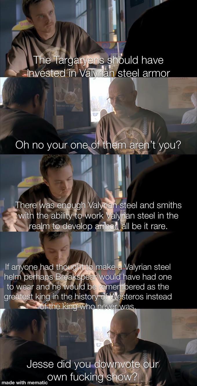 The Targaryens should have invested in Valyrian steel armor Oh no your one of them aren't you? There was enough Valyrian steel and smiths with the ability to work Valyrian steel in the realm to develop armor all be it rare. If anyone had thought to make a Valyrian steel helm perhaps Breakspear would have had one to wear and he would be remembered as the greatest king in the history of Westeros instead of the king who never was. Jesse did you downvote our own f------ show? made with mematic