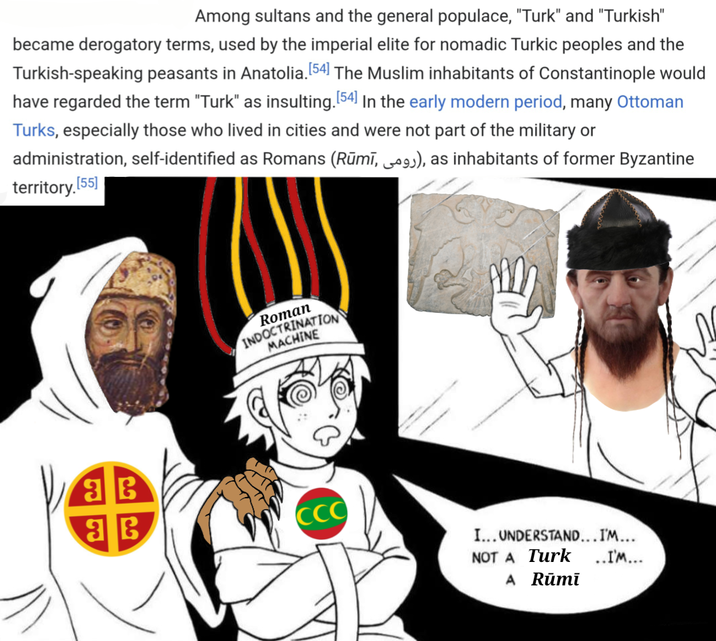 Among sultans and the general populace, "Turk" and "Turkish" became derogatory terms, used by the imperial elite for nomadic Turkic peoples and the Turkish-speaking peasants in Anatolia. [54] The Muslim inhabitants of Constantinople would have regarded the term "Turk" as insulting. [54] In the early modern period, many Ottoman Turks, especially those who lived in cities and were not part of the military or administration, self-identified as Romans (Rūmī, 9), as inhabitants of former Byzantine territory.[55] 36 Roman INDOCTRINATION MACHINE 36 CCC I... UNDERSTAND... I'M... NOT A Turk ..I'M... A Rūmī