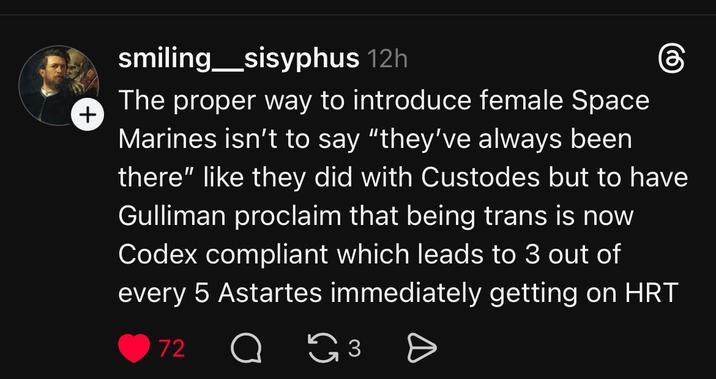 + smiling_sisyphus 12h The proper way to introduce female Space Marines isn't to say "they've always been there" like they did with Custodes but to have Gulliman proclaim that being trans is now Codex compliant which leads to 3 out of every 5 Astartes immediately getting on HRT 72 аз Ө 3