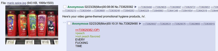 File: mario spice.jpg (943 KB, 1999x1500) Anonymous 02/23/26(Mon)00:08:06 No.733629382 >>733629490 >>733629635 >>733629697>>733629731 >>733629851 >>7338 >>733635215 >>733635494 >>733636681 >>733639248 >>733640263 >>733640329 >>733640993 >>733641348 >>733641654 >>733642019 >>733644 Here's your video game-themed promotional hygiene products, /v/. Anonymous 02/23/26(Mon)00:10:31 No.733629490 ►>>733629507 >>733629531 >>733629576 >>733629665 >>733630015 >>733629382 (OP) >peach >not peach flavored EVERY F------ TIME