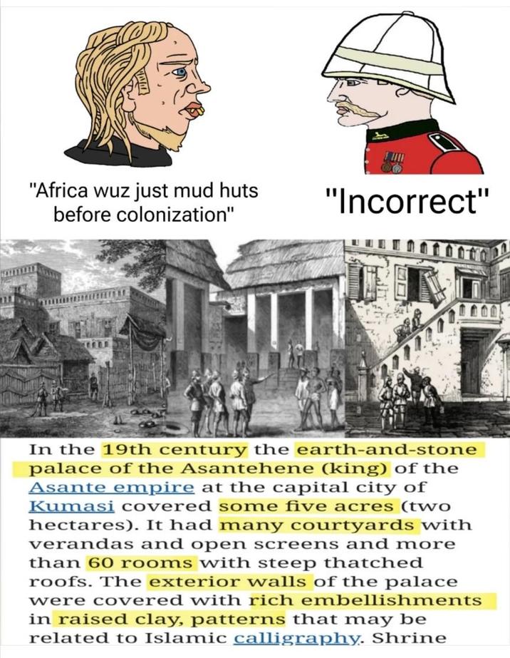 "Africa wuz just mud huts before colonization" "Incorrect" T In the 19th century the earth-and-stone palace of the Asantehene (king) of the Asante empire at the capital city of Kumasi covered some five acres (two hectares). It had many courtyards with verandas and open screens and more than 60 rooms with steep thatched roofs. The exterior walls of the palace were covered with rich embellishments in raised clay, patterns that may be related to Islamic calligraphy. Shrine