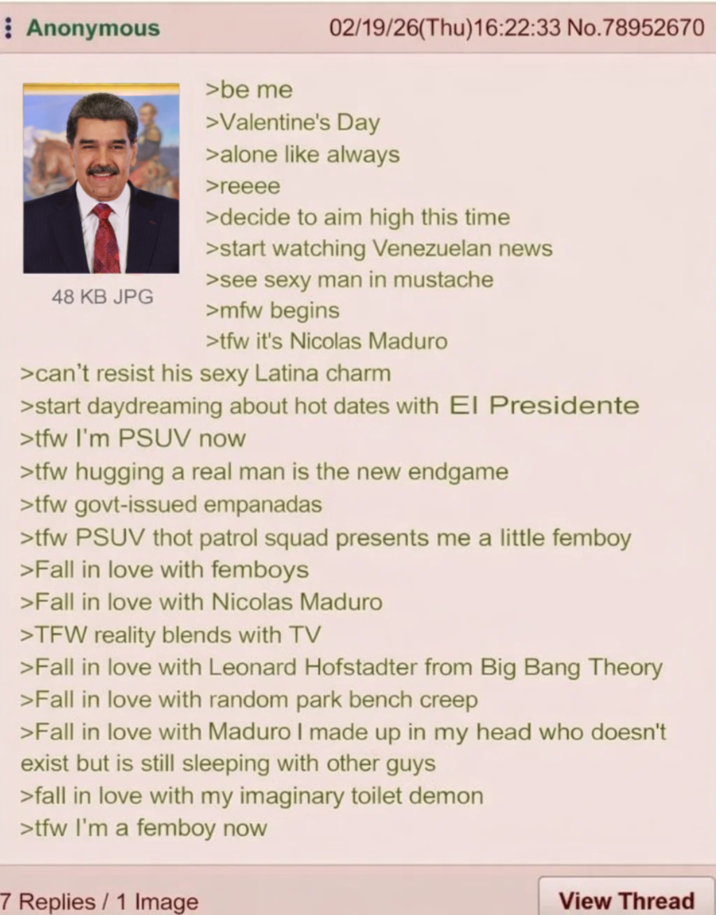 Anonymous 48 KB JPG >be me 02/19/26(Thu)16:22:33 No.78952670 >Valentine's Day >alone like always >reeee >decide to aim high this time >start watching Venezuelan news >see sexy man in mustache >mfw begins >tfw it's Nicolas Maduro >can't resist his sexy Latina charm >start daydreaming about hot dates with El Presidente >tfw I'm PSUV now >tfw hugging a real man is the new endgame >tfw govt-issued empanadas >tfw PSUV thot patrol squad presents me a little femboy >Fall in love with femboys >Fall in love with Nicolas Maduro >TFW reality blends with TV >Fall in love with Leonard Hofstadter from Big Bang Theory >Fall in love with random park bench creep >Fall in love with Maduro I made up in my head who doesn't exist but is still sleeping with other guys >fall in love with my imaginary toilet demon >tfw I'm a femboy now 7 Replies/1 Image View Thread