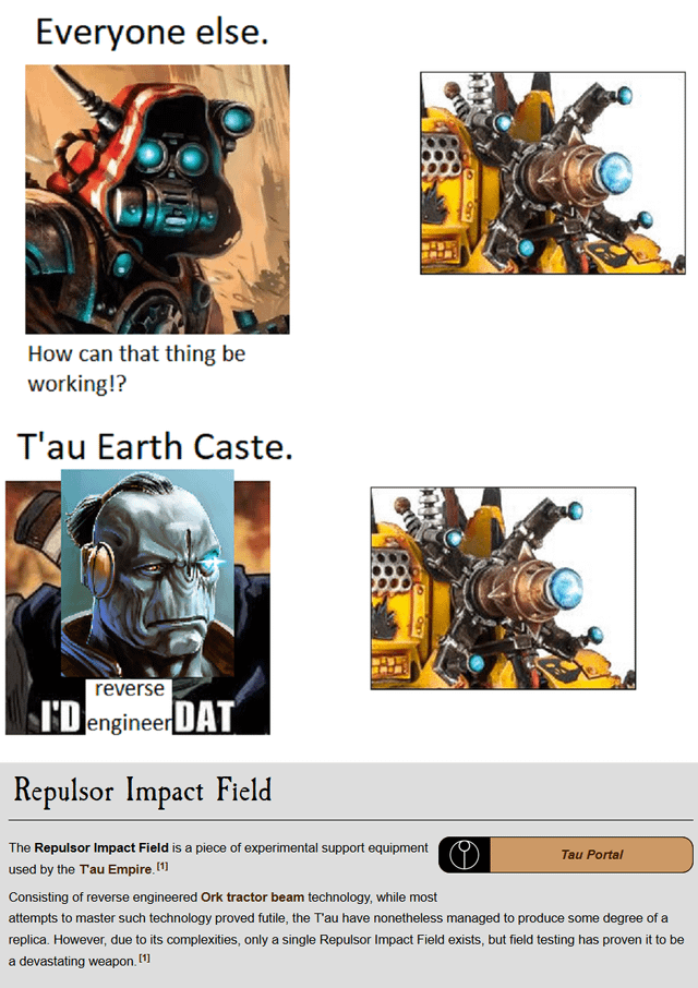 Everyone else. How can that thing be working!? T'au Earth Caste. 8 reverse I'D engineerDAT Repulsor Impact Field The Repulsor Impact Field is a piece of experimental support equipment used by the Tau Empire. [1] Consisting of reverse engineered Ork tractor beam technology, while most Tau Portal attempts to master such technology proved futile, the T'au have nonetheless managed to produce some degree of a replica. However, due to its complexities, only a single Repulsor Impact Field exists, but field testing has proven it to be a devastating weapon. [1]