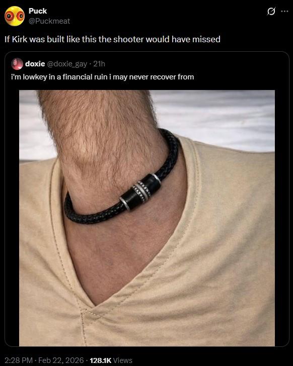 Puck @Puckmeat If Kirk was built like this the shooter would have missed doxie @doxie_gay - 21h i'm lowkey in a financial ruin i may never recover from 2:28 PM - Feb 22, 2026 128.1K Views 10