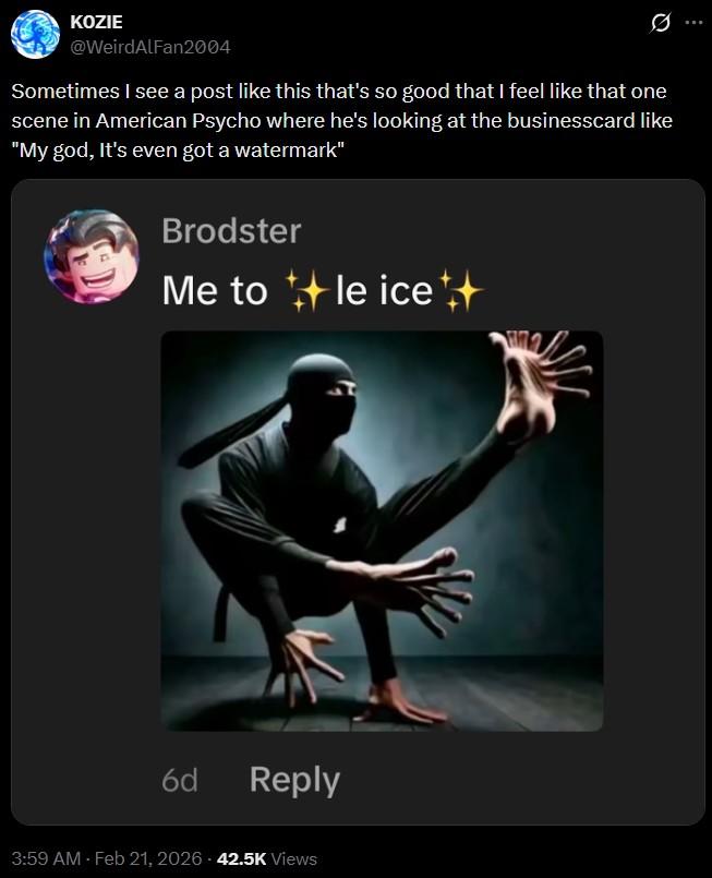 KOZIE @WeirdAlFan2004 Sometimes I see a post like this that's so good that I feel like that one scene in American Psycho where he's looking at the businesscard like "My god, it's even got a watermark" Brodster Me to le ice++ 6d Reply 3:59 AM - Feb 21, 2026 42.5K Views