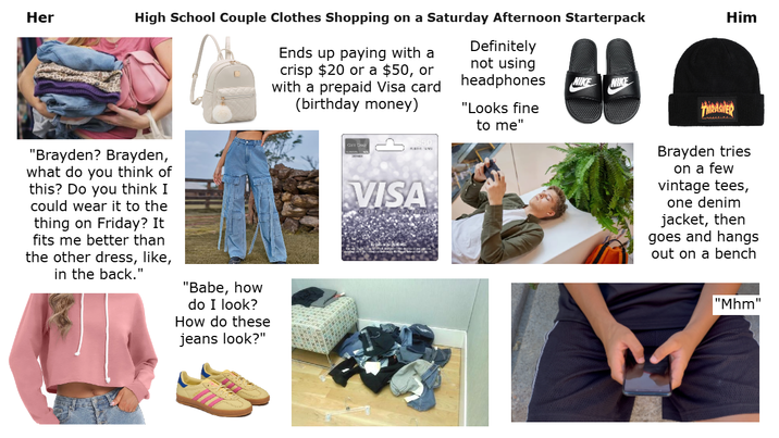 Her High School Couple Clothes Shopping on a Saturday Afternoon Starterpack Ends up paying with a crisp $20 or a $50, or with a prepaid Visa card (birthday money) Definitely not using headphones "Looks fine Him NIKE NIKE THRASHER "Brayden? Brayden, what do you think of this? Do you think I could wear it to the thing on Friday? It fits me better than the other dress, like, in the back." "Babe, how do I look? How do these jeans look?" $50 VISA to me" Brayden tries on a few vintage tees, one denim jacket, then goes and hangs out on a bench "Mhm"