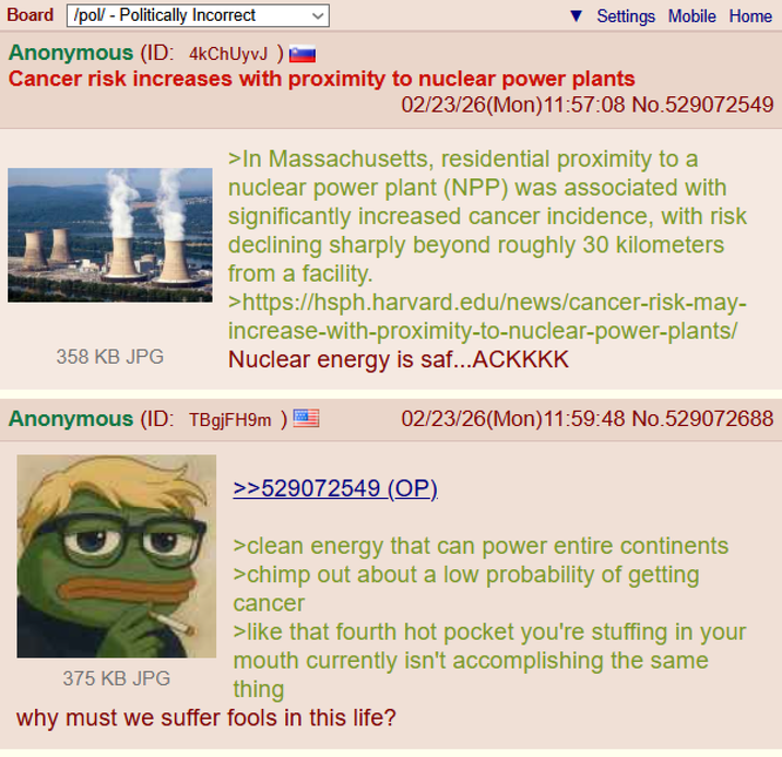 Board /pol/ - Politically Incorrect Anonymous (ID: 4kChUyvJ ) Settings Mobile Home Cancer risk increases with proximity to nuclear power plants 358 KB JPG 02/23/26(Mon)11:57:08 No.529072549 >In Massachusetts, residential proximity to a nuclear power plant (NPP) was associated with significantly increased cancer incidence, with risk declining sharply beyond roughly 30 kilometers from a facility. >https://hsph.harvard.edu/news/cancer-risk-may- increase-with-proximity-to-nuclear-power-plants/ Nuclear energy is saf...ACKKKK Anonymous (ID: TBgjFH9m) 375 KB JPG 02/23/26(Mon)11:59:48 No.529072688 >>529072549 (OP). >clean energy that can power entire continents >chimp out about a low probability of getting cancer >like that fourth hot pocket you're stuffing in your mouth currently isn't accomplishing the same thing why must we suffer fools in this life?
