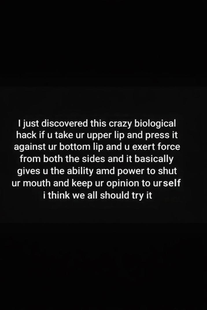 I just discovered this crazy biological hack if u take ur upper lip and press it against ur bottom lip and u exert force from both the sides and it basically gives u the ability amd power to shut ur mouth and keep ur opinion to urself i think we all should try it