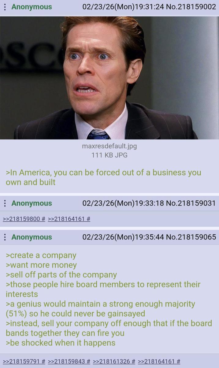 : Anonymous 02/23/26(Mon) 19:31:24 No.218159002 SCO maxresdefault.jpg 111 KB JPG >In America, you can be forced out of a business you own and built Anonymous 02/23/26(Mon) 19:33:18 No.218159031 >>218159800 # >>218164161 # : Anonymous >create a company >want more money 02/23/26(Mon)19:35:44 No.218159065 >sell off parts of the company >those people hire board members to represent their interests >a genius would maintain a strong enough majority (51%) so he could never be gainsayed >instead, sell your company off enough that if the board bands together they can fire you >be shocked when it happens >>218159791 # >>218159843 # >>218161326 # >>218164161 #