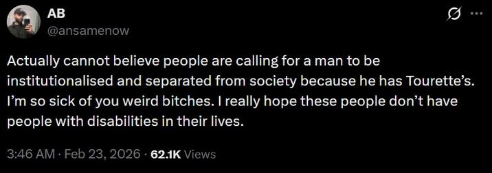 AB @ansamenow Actually cannot believe people are calling for a man to be ... institutionalised and separated from society because he has Tourette's. I'm so sick of you weird bitches. I really hope these people don't have people with disabilities in their lives. 3:46 AM · Feb 23, 2026 62.1K Views