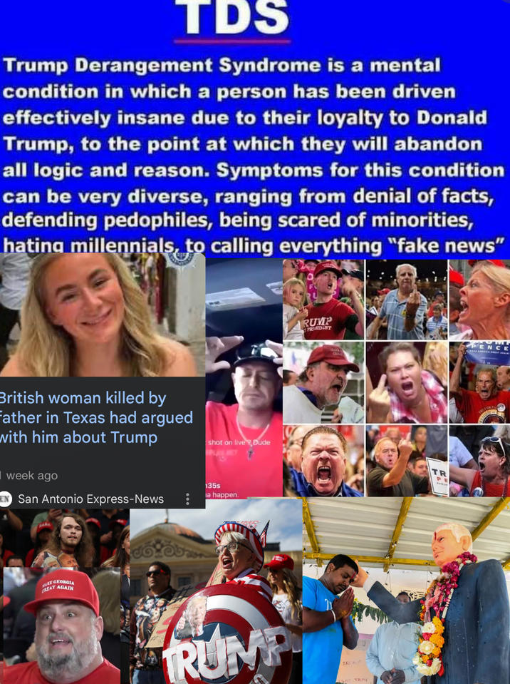TDS Trump Derangement Syndrome is a mental condition in which a person has been driven effectively insane due to their loyalty to Donald Trump, to the point at which they will abandon all logic and reason. Symptoms for this condition can be very diverse, ranging from denial of facts, defending pedophiles, being scared of minorities, hating millennials, to calling everything "fake news" British woman killed by Father in Texas had argued with him about Trump week ago EN San Antonio Express-News 135s a happen. WAKE GEORGIA CREAT AGAIN RUMP PRISIDENT PENCE shot on live,Dude TR TRUMP TRUM GHT TRUMP PE