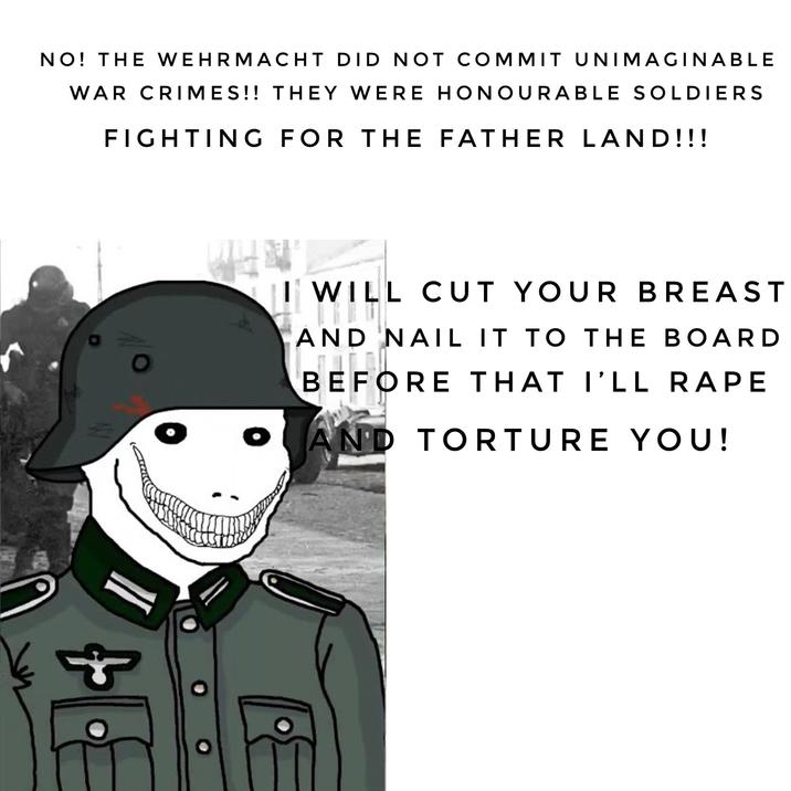 NO! THE WEHRMACHT DID NOT COMMIT UNIMAGINABLE WAR CRIMES!! THEY WERE HONOURABLE SOLDIERS FIGHTING FOR THE FATHER LAND!!! WILL CUT YOUR BREAST AND NAIL IT TO THE BOARD BEFORE THAT I'LL R--- AND TORTURE YOU!