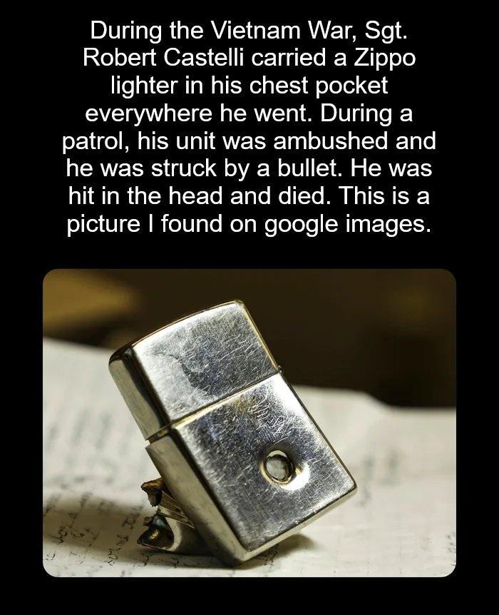 During the Vietnam War, Sgt. Robert Castelli carried a Zippo lighter in his chest pocket everywhere he went. During a patrol, his unit was ambushed and he was struck by a bullet. He was hit in the head and died. This is a picture I found on google images.