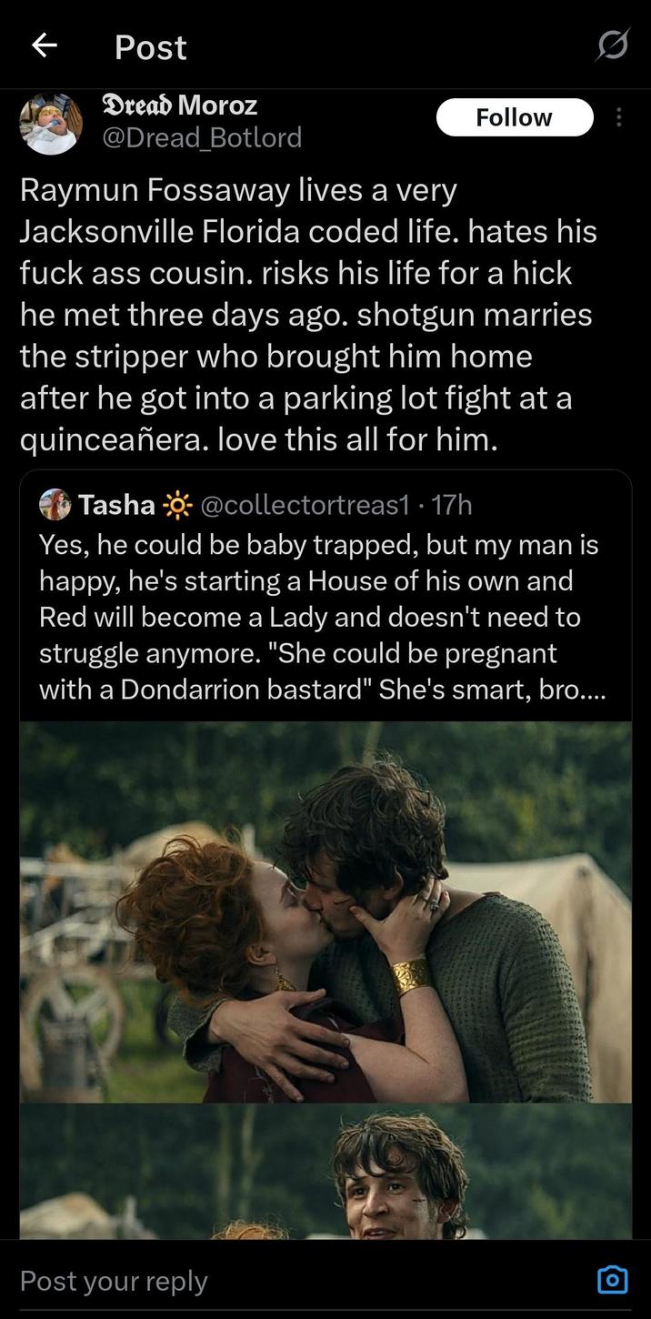 ← Post Dread Moroz @Dread_Botlord Raymun Fossaway lives a very Follow Jacksonville Florida coded life. hates his f--- ass cousin. risks his life for a hick he met three days ago. shotgun marries the stripper who brought him home after he got into a parking lot fight at a quinceañera. love this all for him. Tasha @collectortreas1 17h • Yes, he could be baby trapped, but my man is happy, he's starting a House of his own and Red will become a Lady and doesn't need to struggle anymore. "She could be pregnant with a Dondarrion bastard" She's smart, bro.... Post your reply