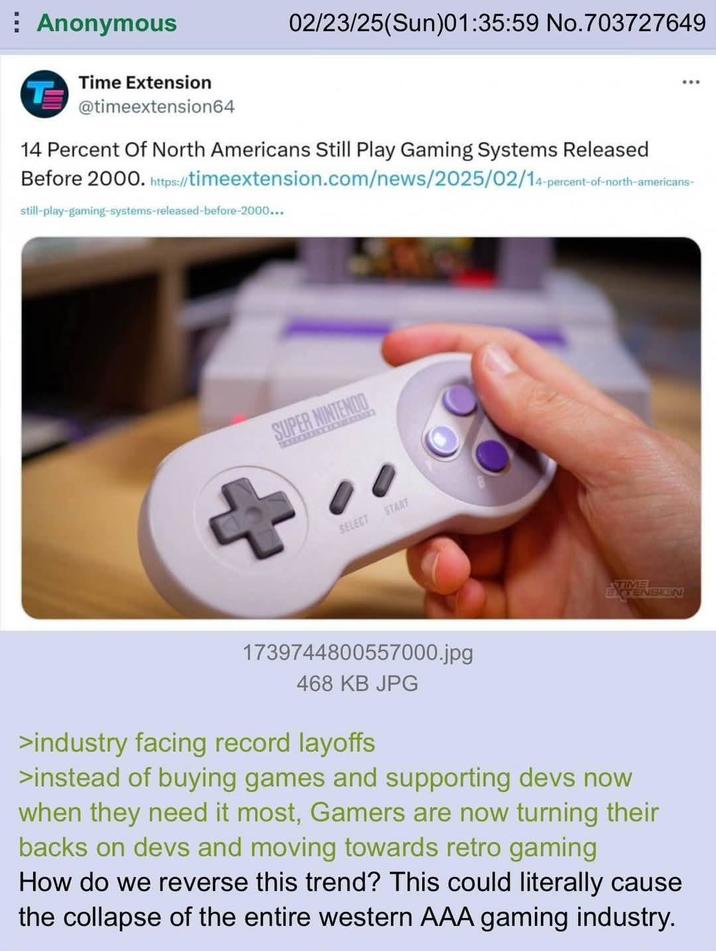 ⠀ Anonymous Time Extension T 02/23/25(Sun)01:35:59 No.703727649 @timeextension64 14 Percent Of North Americans Still Play Gaming Systems Released Before 2000. https://timeextension.com/news/2025/02/14-percent- still-play-gaming-systems-released-before-2000... 14-percent-of-north-americans- SUPER NINTENDO RECOURSE SELECT START TIME EXTENSION 1739744800557000.jpg 468 KB JPG >industry facing record layoffs >instead of buying games and supporting devs now when they need it most, Gamers are now turning their backs on devs and moving towards retro gaming How do we reverse this trend? This could literally cause the collapse of the entire western AAA gaming industry.