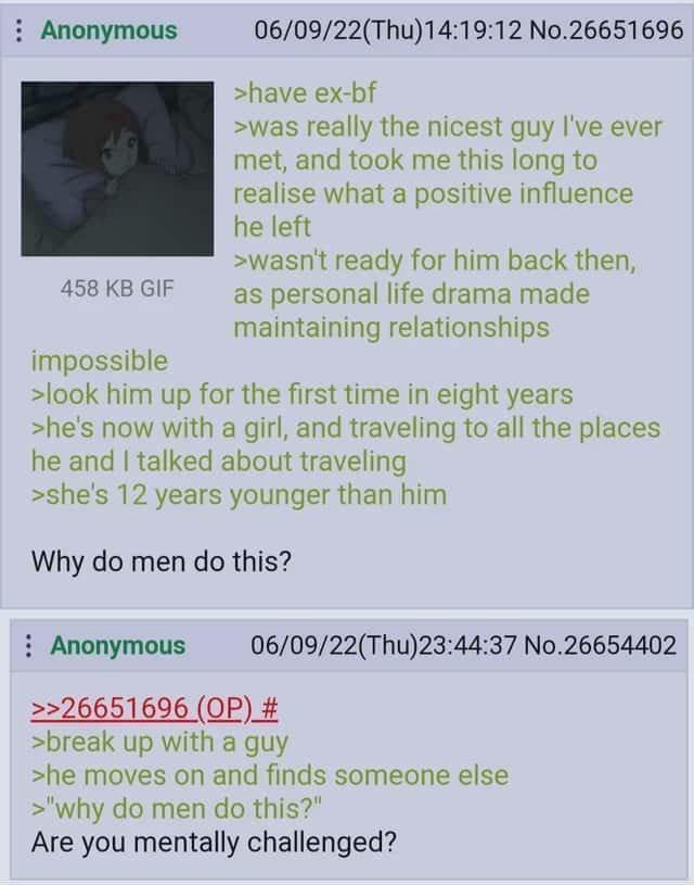 : Anonymous 458 KB GIF impossible 06/09/22(Thu)14:19:12 No.26651696 >have ex-bf >was really the nicest guy I've ever met, and took me this long to realise what a positive influence he left >wasn't ready for him back then, as personal life drama made maintaining relationships >look him up for the first time in eight years >he's now with a girl, and traveling to all the places he and I talked about traveling >she's 12 years younger than him Why do men do this? Anonymous 06/09/22(Thu)23:44:37 No.26654402 >>26651696 (OP) # >break up with a guy >he moves on and finds someone else >"why do men do this?" Are you mentally challenged?