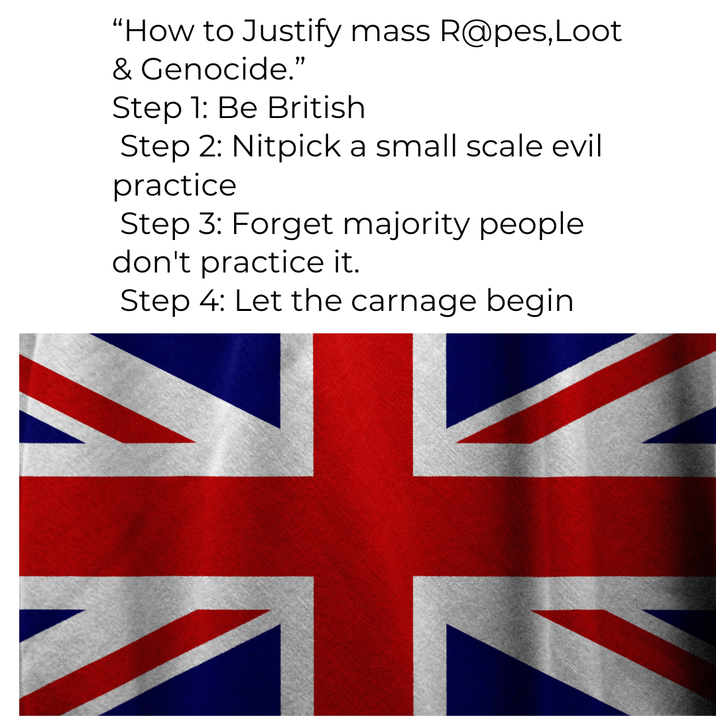 米 “How to Justify mass R@pes,Loot & Genocide.” Step 1: Be British Step 2: Nitpick a small scale evil practice Step 3: Forget majority people don't practice it. Step 4: Let the carnage begin