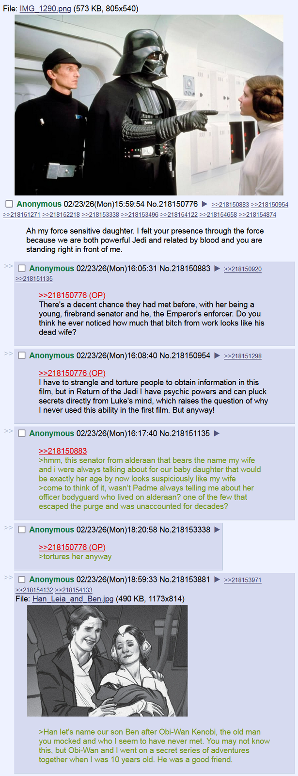 File: IMG 1290.png (573 KB, 805x540) 006 Anonymous 02/23/26(Mon)15:59:54 No.218150776 ►>>218150883 >>218150954 >>218151271 >>218152218 >>218153338 >>218153496 >>218154122 >>218154658 >>218154874 Ah my force sensitive daughter. I felt your presence through the force because we are both powerful Jedi and related by blood and you are standing right in front of me. >> Anonymous 02/23/26(Mon)16:05:31 No.218150883 >>218151135 >>218150776 (OP) >>218150920 There's a decent chance they had met before, with her being a young, firebrand senator and he, the Emperor's enforcer. Do you think he ever noticed how much that bitch from work looks like his dead wife? Anonymous 02/23/26(Mon)16:08:40 No.218150954 ►>>218151298 >>218150776 (OP) I have to strangle and torture people to obtain information in this film, but in Return of the Jedi I have psychic powers and can pluck secrets directly from Luke's mind, which raises the question of why I never used this ability in the first film. But anyway! Anonymous 02/23/26(Mon)16:17:40 No.218151135 ► >>218150883 >hmm, this senator from alderaan that bears the name my wife and i were always talking about for our baby daughter that would be exactly her age by now looks suspiciously like my wife >come to think of it, wasn't Padme always telling me about her officer bodyguard who lived on alderaan? one of the few that escaped the purge and was unaccounted for decades? Anonymous 02/23/26(Mon) 18:20:58 No.218153338 >>218150776 (OP) >tortures her anyway >> Anonymous 02/23/26(Mon) 18:59:33 No.218153881 >>218153971 >>218154132 >>218154133 File: Han_Leia_and_Ben.jpg (490 KB, 1173x814) >Han let's name our son Ben after Obi-Wan Kenobi, the old man you mocked and who I seem to have never met. You may not know this, but Obi-Wan and I went on a secret series of adventures together when I was 10 years old. He was a good friend.